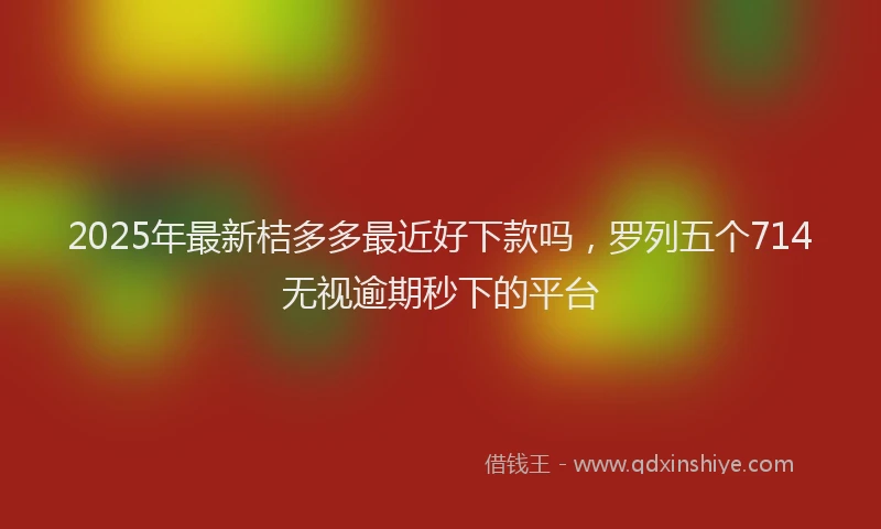 2025年最新桔多多最近好下款吗，罗列五个714无视逾期秒下的平台