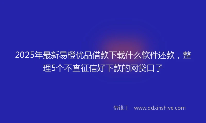 2025年最新易橙优品借款下载什么软件还款，整理5个不查征信好下款的网贷口子