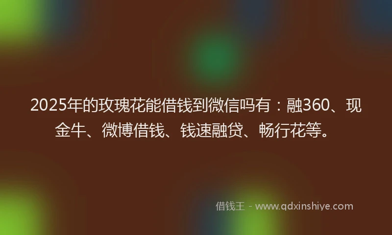 2025年的玫瑰花能借钱到微信吗有：融360、现金牛、微博借钱、钱速融贷、畅行花等。