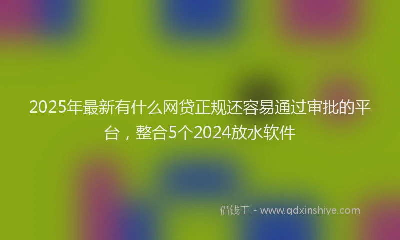 2025年最新有什么网贷正规还容易通过审批的平台，整合5个2024放水软件