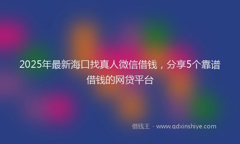 2025年最新海口找真人微信借钱，分享5个靠谱借钱的网贷平台