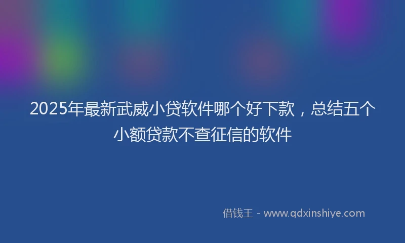 2025年最新武威小贷软件哪个好下款，总结五个小额贷款不查征信的软件