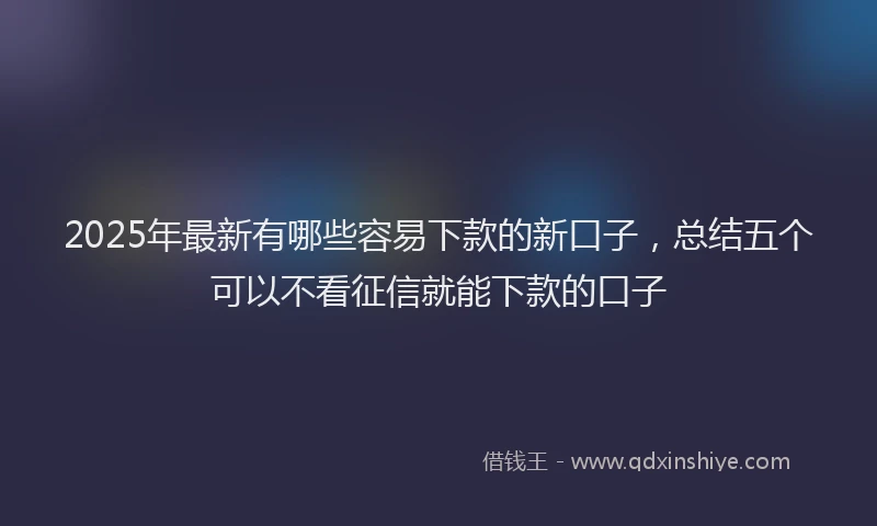 2025年最新有哪些容易下款的新口子，总结五个可以不看征信就能下款的口子