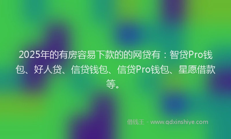 2025年的有房容易下款的的网贷有：智贷Pro钱包、好人贷、信贷钱包、信贷Pro钱包、星愿借款等。