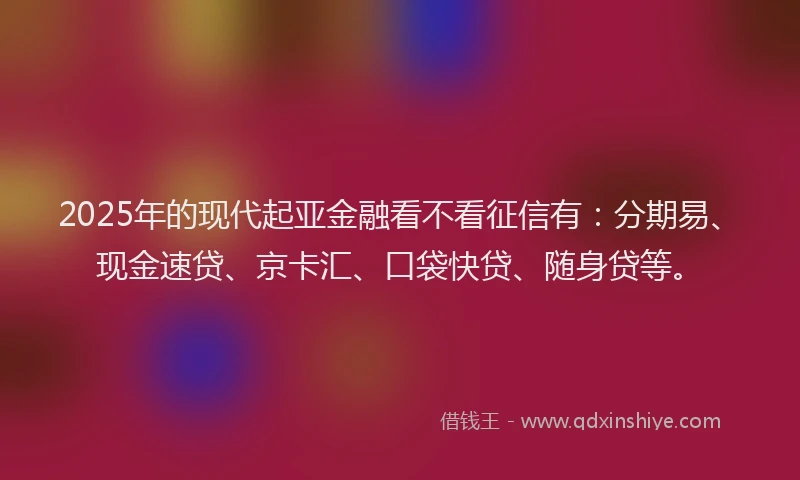 2025年的现代起亚金融看不看征信有：分期易、现金速贷、京卡汇、口袋快贷、随身贷等。