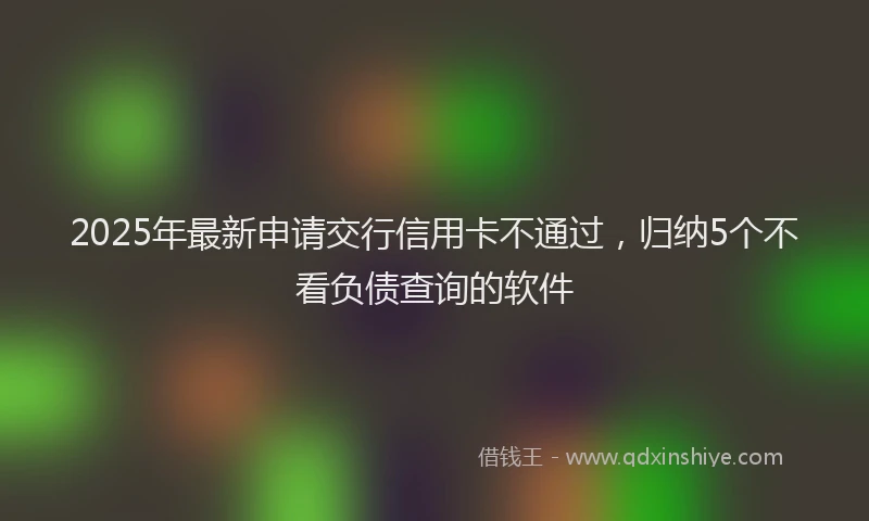 2025年最新申请交行信用卡不通过，归纳5个不看负债查询的软件