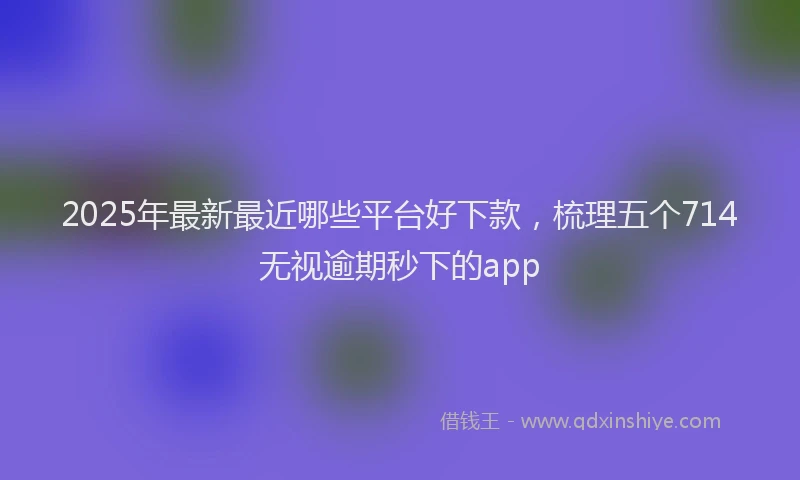 2025年最新最近哪些平台好下款，梳理五个714无视逾期秒下的app