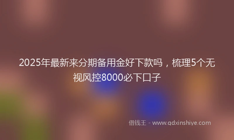 2025年最新来分期备用金好下款吗，梳理5个无视风控8000必下口子
