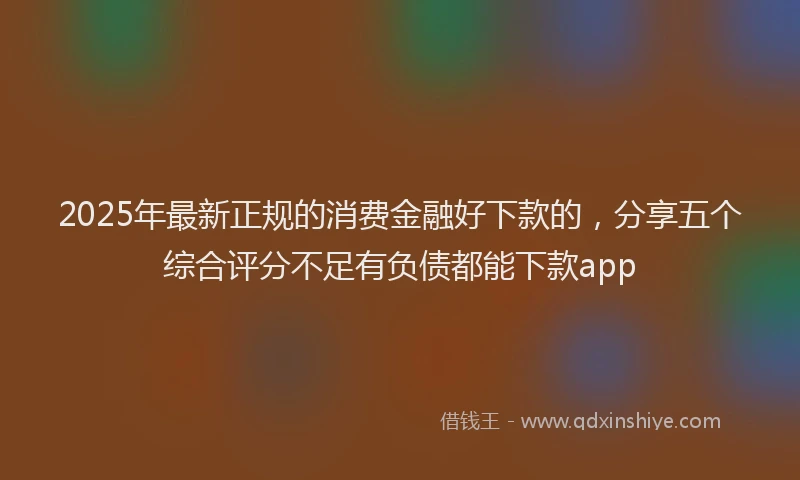 2025年最新正规的消费金融好下款的，分享五个综合评分不足有负债都能下款app