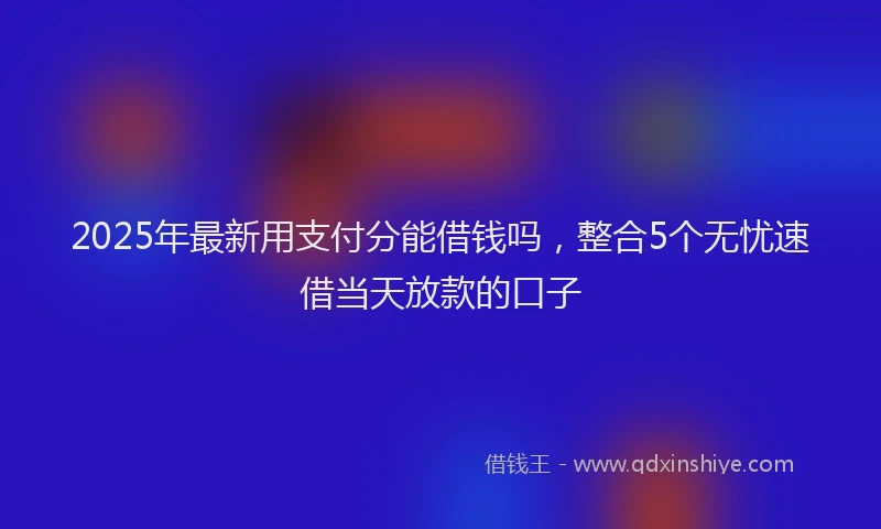 2025年最新用支付分能借钱吗，整合5个无忧速借当天放款的口子