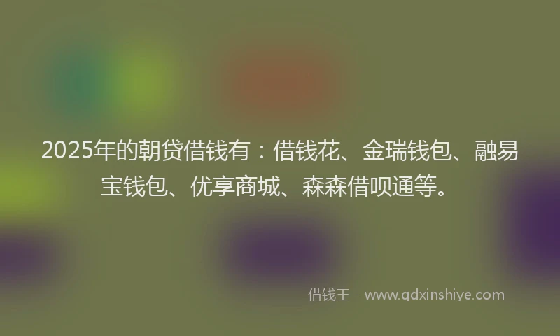 2025年的朝贷借钱有：借钱花、金瑞钱包、融易宝钱包、优享商城、森森借呗通等。