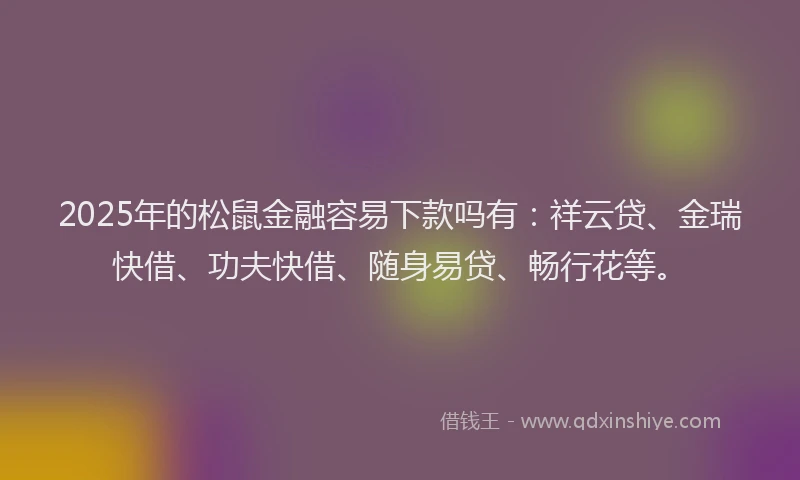 2025年的松鼠金融容易下款吗有：祥云贷、金瑞快借、功夫快借、随身易贷、畅行花等。