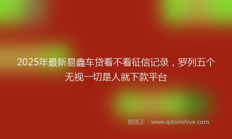 2025年最新易鑫车贷看不看征信记录，罗列五个无视一切是人就下款平台