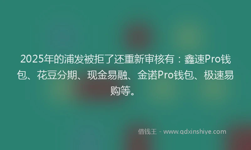 2025年的浦发被拒了还重新审核有：鑫速Pro钱包、花豆分期、现金易融、金诺Pro钱包、极速易购等。