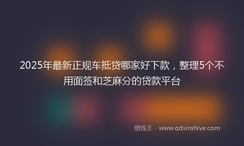 2025年最新正规车抵贷哪家好下款，整理5个不用面签和芝麻分的贷款平台