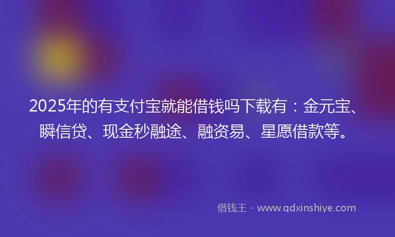 2025年的有支付宝就能借钱吗下载有：金元宝、瞬信贷、现金秒融途、融资易、星愿借款等。