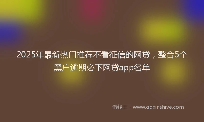 2025年最新热门推荐不看征信的网贷，整合5个黑户逾期必下网贷app名单