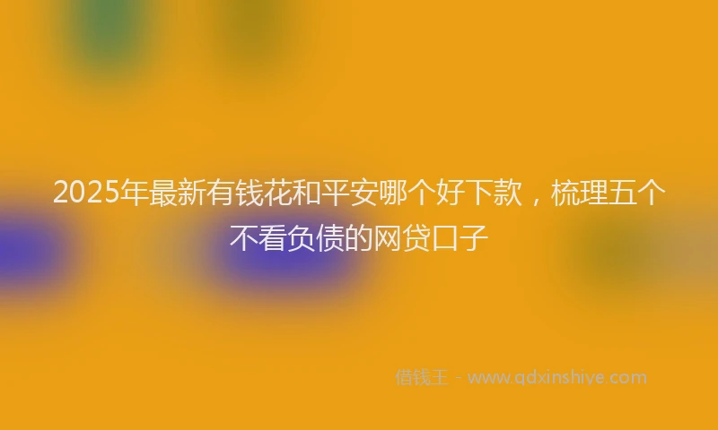 2025年最新有钱花和平安哪个好下款，梳理五个不看负债的网贷口子