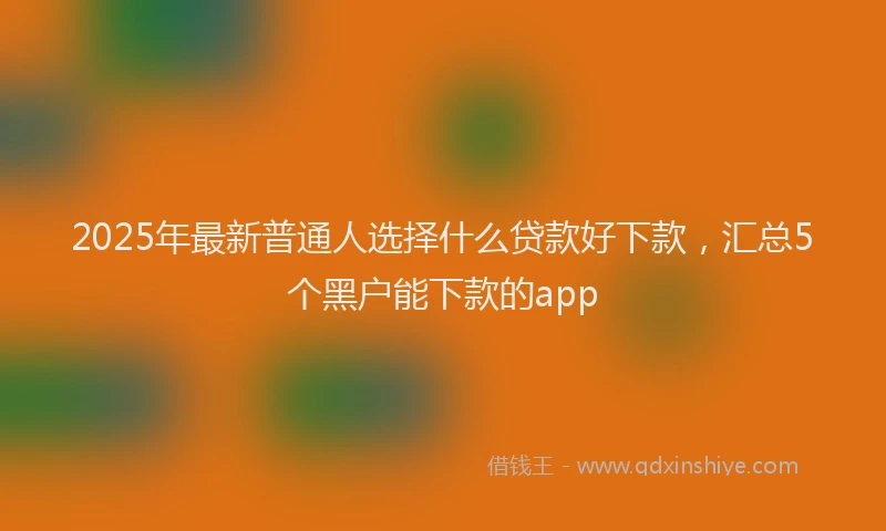 2025年最新普通人选择什么贷款好下款，汇总5个黑户能下款的app
