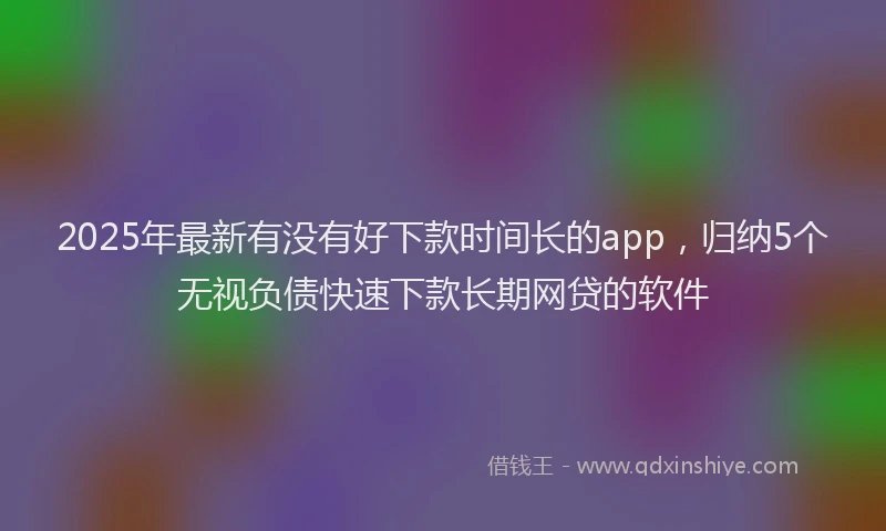 2025年最新有没有好下款时间长的app，归纳5个无视负债快速下款长期网贷的软件