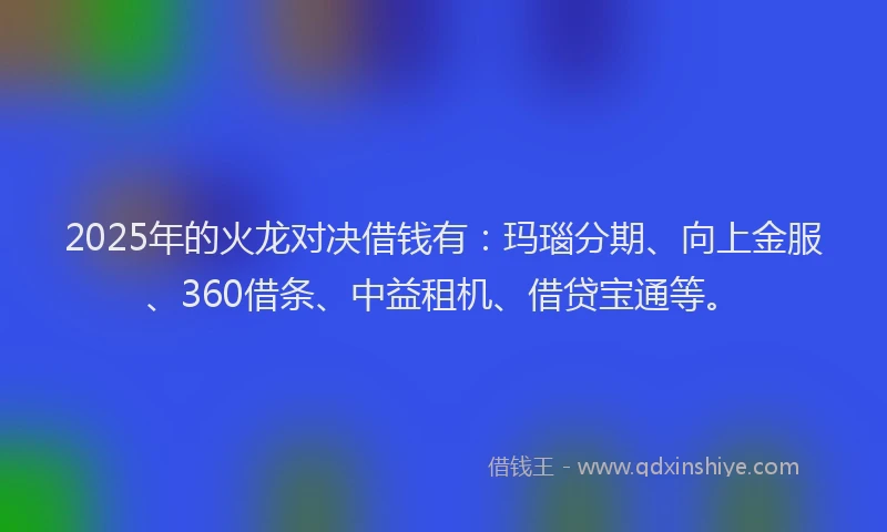 2025年的火龙对决借钱有：玛瑙分期、向上金服、360借条、中益租机、借贷宝通等。