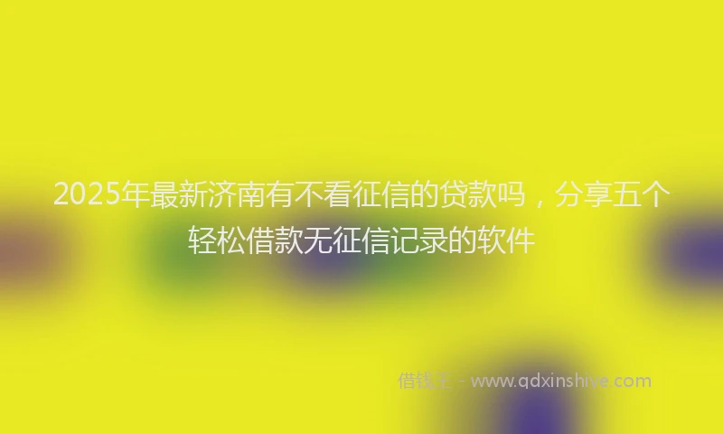 2025年最新济南有不看征信的贷款吗，分享五个轻松借款无征信记录的软件