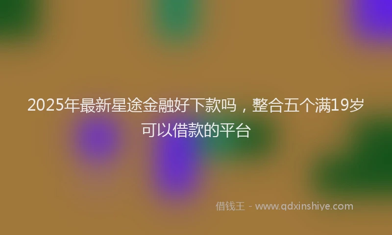 2025年最新星途金融好下款吗，整合五个满19岁可以借款的平台