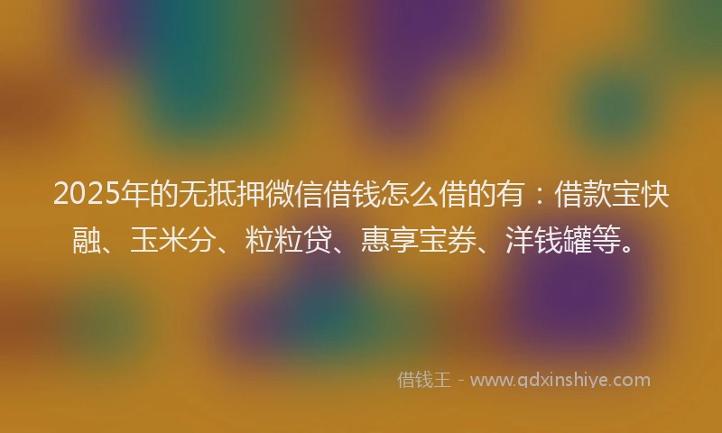 2025年的无抵押微信借钱怎么借的有：借款宝快融、玉米分、粒粒贷、惠享宝券、洋钱罐等。