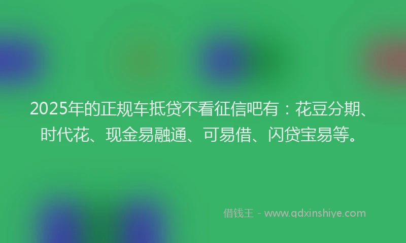 2025年的正规车抵贷不看征信吧有：花豆分期、时代花、现金易融通、可易借、闪贷宝易等。