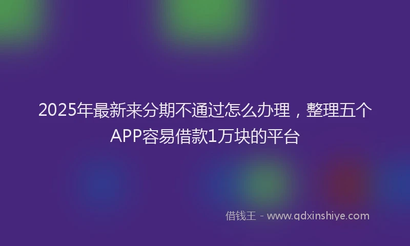 2025年最新来分期不通过怎么办理，整理五个APP容易借款1万块的平台