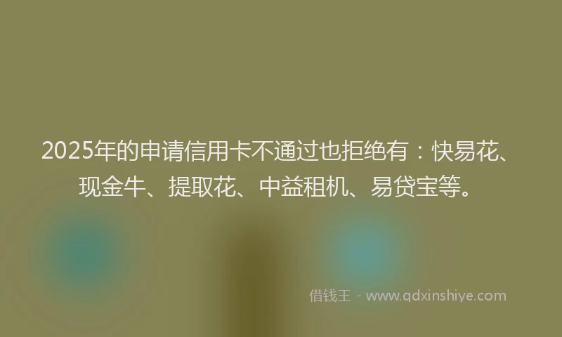 2025年的申请信用卡不通过也拒绝有：快易花、现金牛、提取花、中益租机、易贷宝等。