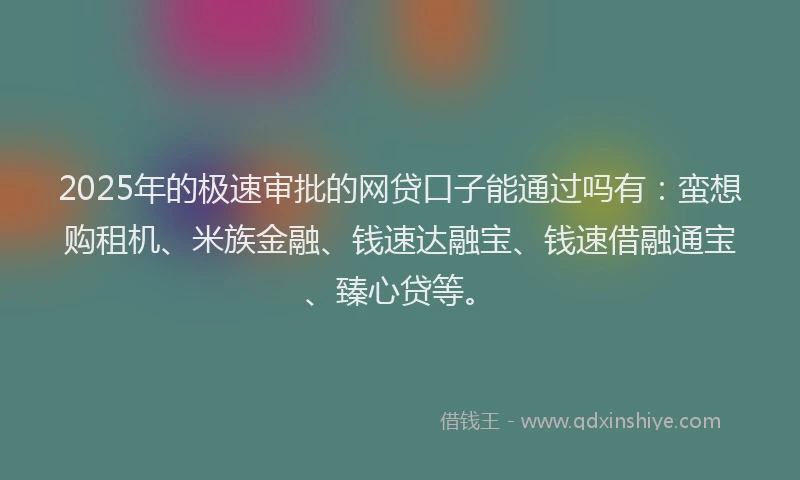 2025年的极速审批的网贷口子能通过吗有：蛮想购租机、米族金融、钱速达融宝、钱速借融通宝、臻心贷等。