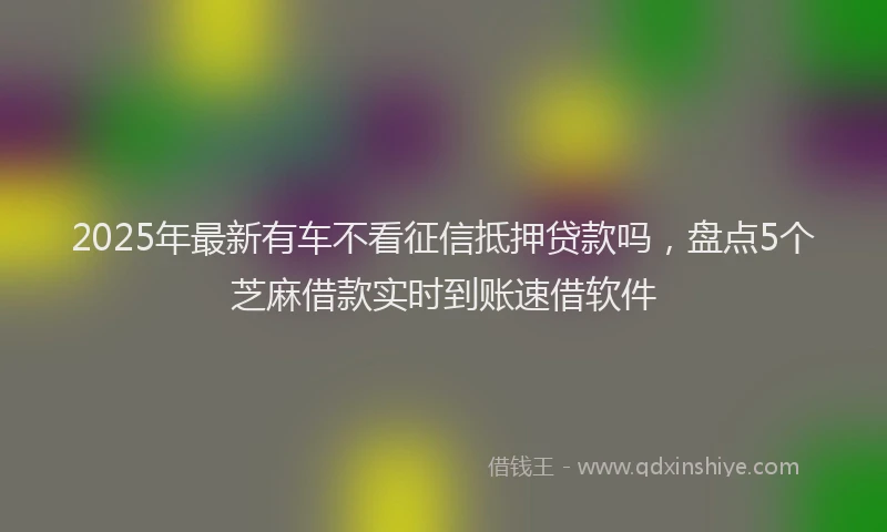 2025年最新有车不看征信抵押贷款吗，盘点5个芝麻借款实时到账速借软件
