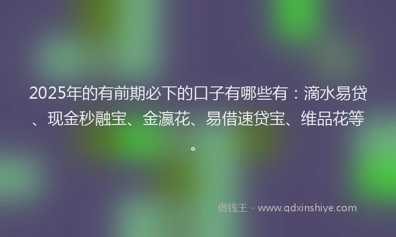 2025年的有前期必下的口子有哪些有：滴水易贷、现金秒融宝、金瀛花、易借速贷宝、维品花等。