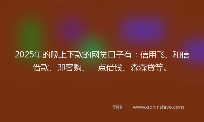 2025年的晚上下款的网贷口子有：信用飞、和信借款、即客购、一点借钱、森森贷等。