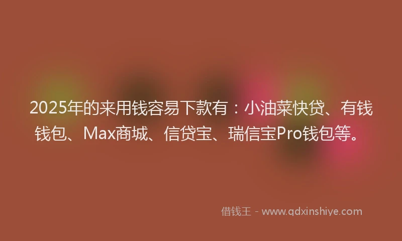 2025年的来用钱容易下款有：小油菜快贷、有钱钱包、Max商城、信贷宝、瑞信宝Pro钱包等。