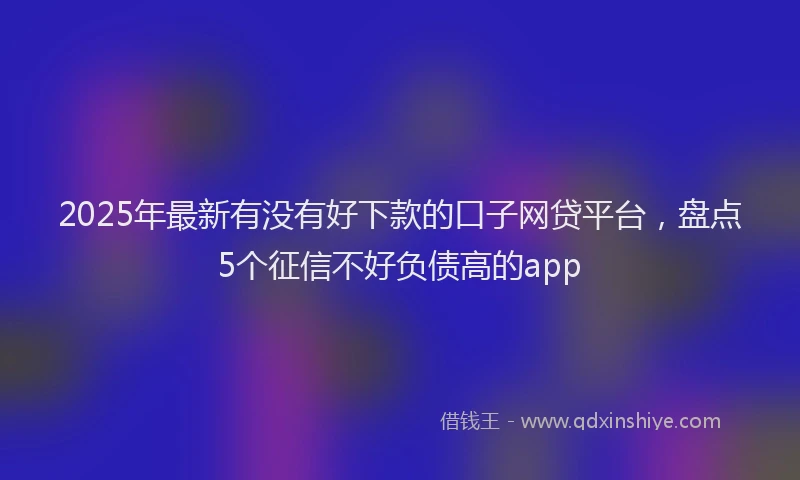 2025年最新有没有好下款的口子网贷平台，盘点5个征信不好负债高的app