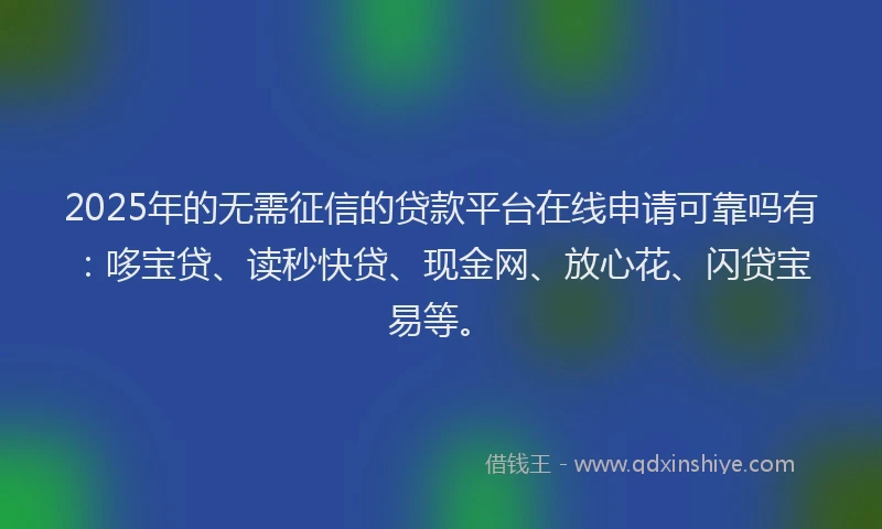 2025年的无需征信的贷款平台在线申请可靠吗有：哆宝贷、读秒快贷、现金网、放心花、闪贷宝易等。
