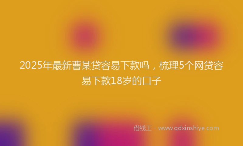 2025年最新曹某贷容易下款吗，梳理5个网贷容易下款18岁的口子