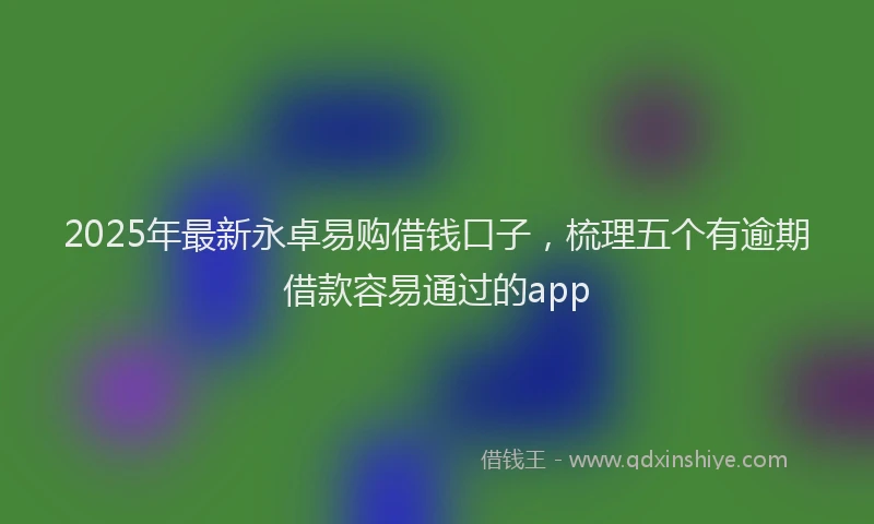 2025年最新永卓易购借钱口子，梳理五个有逾期借款容易通过的app