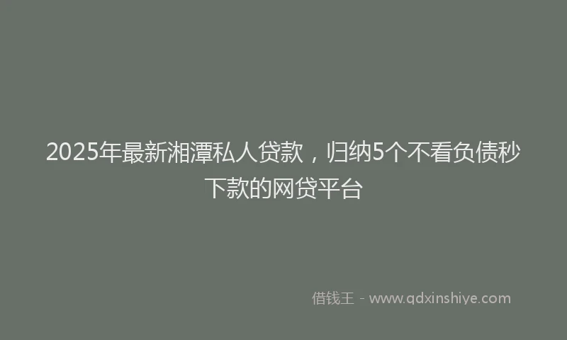 2025年最新湘潭私人贷款，归纳5个不看负债秒下款的网贷平台