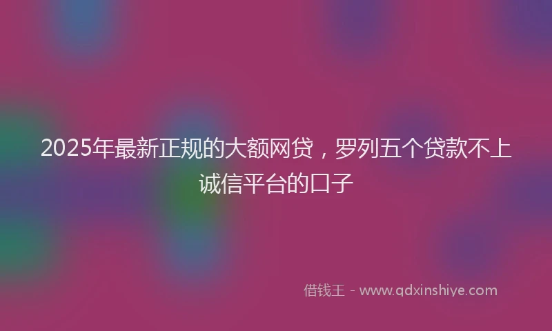 2025年最新正规的大额网贷，罗列五个贷款不上诚信平台的口子
