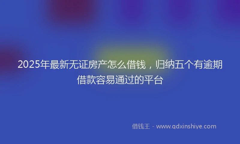 2025年最新无证房产怎么借钱，归纳五个有逾期借款容易通过的平台