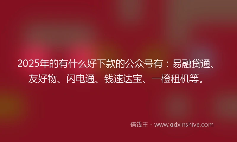 2025年的有什么好下款的公众号有：易融贷通、友好物、闪电通、钱速达宝、一橙租机等。