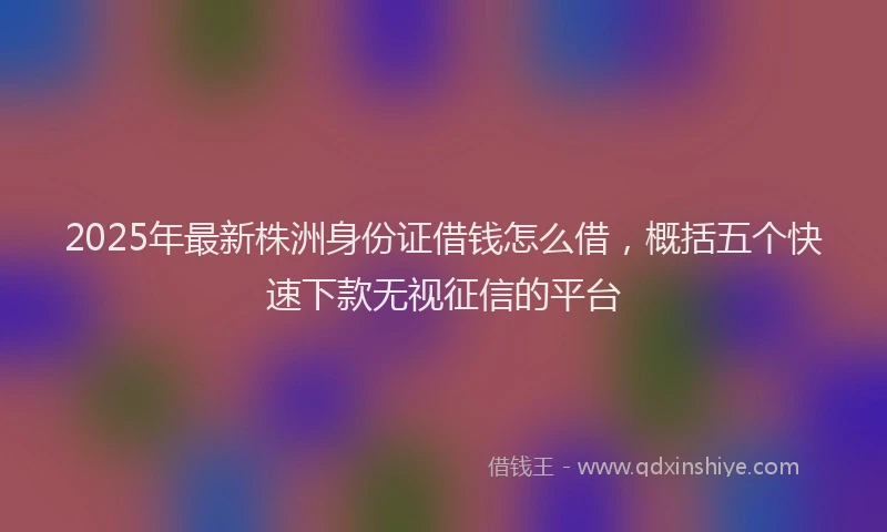 2025年最新株洲身份证借钱怎么借，概括五个快速下款无视征信的平台
