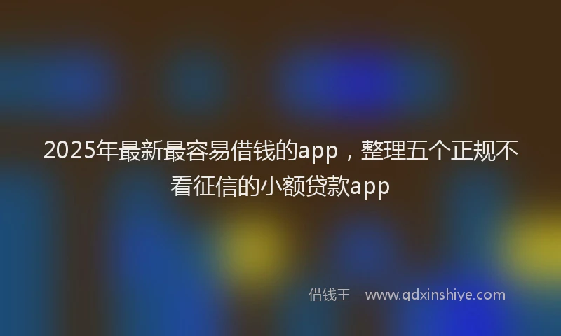 2025年最新最容易借钱的app，整理五个正规不看征信的小额贷款app