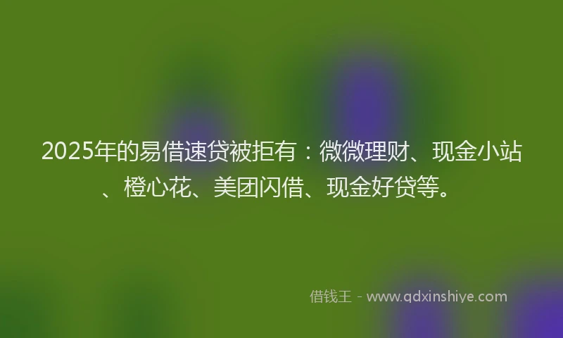 2025年的易借速贷被拒有：微微理财、现金小站、橙心花、美团闪借、现金好贷等。