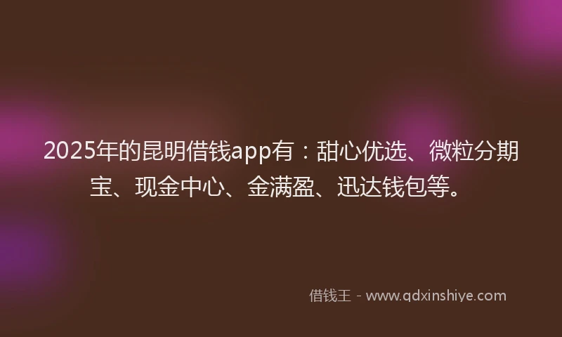 2025年的昆明借钱app有：甜心优选、微粒分期宝、现金中心、金满盈、迅达钱包等。