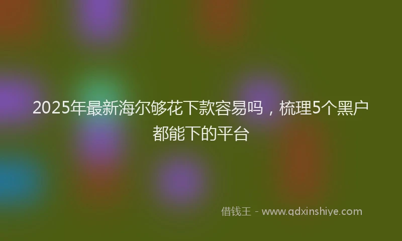 2025年最新海尔够花下款容易吗，梳理5个黑户都能下的平台