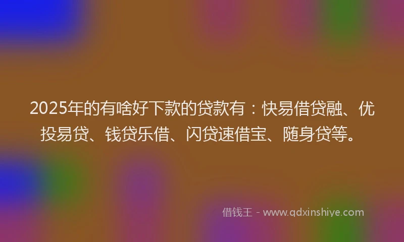 2025年的有啥好下款的贷款有：快易借贷融、优投易贷、钱贷乐借、闪贷速借宝、随身贷等。